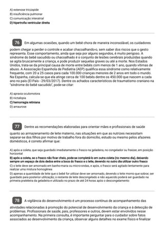 A) estenose tricúspide
B) insu ciência pulmonar
C) comunicação interatrial
D) hipertro a ventricular direita
76 Em algumas ocasiões, quando um bebê chora de maneira inconsolável, os cuidadores
podem chegar a perder o controle e acabar chacoalhando-o, sem saber dos riscos que o gesto
representa. Esse comportamento, ainda que seja por alguns segundos, é muito perigoso. A
síndrome do bebê sacudido ou chacoalhado é o conjunto de lesões cerebrais produzidas quando
se agita bruscamente a criança, e pode produzir sequelas graves ou até a morte. Nos Estados
Unidos, trata-se da principal causa de morte entre bebês com menos de 1 ano, quando vítimas de
abuso. A Associação Espanhola de Pediatria (AEP) quali ca essa síndrome como relativamente
frequente, com 20 a 25 casos para cada 100.000 crianças menores de 2 anos em todo o mundo.
Na Espanha, calcula-se que ela atinge cerca de 100 bebês dentre os 450.000 que nascem a cada
ano no país (El País - 29/03/2017). Dentre os achados característicos de traumatismo craniano na
"síndrome do bebê sacudido", pode-se citar:
A) apraxia oculomotora
B) nictalopia
C) hemorragia retiniana
D) amaurose
77 Dentre as recomendações elaboradas para orientar mães e pro ssionais de saúde
quanto ao armazenamento de leite materno, nas situações em que as nutrizes necessitam
separar-se dos lhos por motivo de trabalho fora do domicílio, estudo ou mesmo pelos afazeres
domésticos, é correto a rmar que:
A) após a coleta, que seja guardado imediatamente o frasco na geladeira, no congelador ou freezer, em posição
horizontal
B) após a coleta, se o frasco não car cheio, pode-se completá-lo em outra coleta (no mesmo dia), deixando
sempre um espaço de dois dedos entre a boca do frasco e o leite, devendo no outro dia utilizar outro frasco
C) o leite deve ser amornado em banho-maria ou micro-ondas, e após, o frasco será agitado lentamente para
realizar uma mistura homogênea
D) apenas a quantidade de leite que o bebê for utilizar deve ser amornado, devendo o leite morno que sobrar, ser
guardado para posterior utilização; o restante de leite descongelado e não aquecido poderá ser guardado na
primeira prateleira da geladeira e utilizado no prazo de até 24 horas após o descongelamento
78 A vigilância do desenvolvimento é um processo contínuo de acompanhamento das
atividades relacionadas à promoção do potencial de desenvolvimento da criança e à detecção de
problemas. Pro ssionais de saúde, pais, professores e outros, devem estar envolvidos nesse
acompanhamento. Na primeira consulta, é importante perguntar para o cuidador sobre fatos
associados ao desenvolvimento da criança, observar alguns detalhes no exame físico e nalizar
 