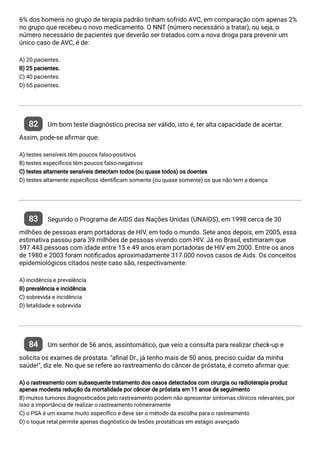 6% dos homens no grupo de terapia padrão tinham sofrido AVC, em comparação com apenas 2%
no grupo que recebeu o novo medicamento. O NNT (número necessário a tratar), ou seja, o
número necessário de pacientes que deverão ser tratados com a nova droga para prevenir um
único caso de AVC, é de:
A) 20 pacientes.
B) 25 pacientes.
C) 40 pacientes.
D) 65 pacientes.
82 Um bom teste diagnóstico precisa ser válido, isto é, ter alta capacidade de acertar.
Assim, pode-se a rmar que:
A) testes sensíveis têm poucos falso-positivos
B) testes especí cos têm poucos falso-negativos
C) testes altamente sensíveis detectam todos (ou quase todos) os doentes
D) testes altamente especí cos identi cam somente (ou quase somente) os que não tem a doença
83 Segundo o Programa de AIDS das Nações Unidas (UNAIDS), em 1998 cerca de 30
milhões de pessoas eram portadoras de HIV, em todo o mundo. Sete anos depois, em 2005, essa
estimativa passou para 39 milhões de pessoas vivendo com HIV. Já no Brasil, estimaram que
597.443 pessoas com idade entre 15 e 49 anos eram portadoras de HIV em 2000. Entre os anos
de 1980 e 2003 foram noti cados aproximadamente 317.000 novos casos de Aids. Os conceitos
epidemiológicos citados neste caso são, respectivamente:
A) incidência e prevalência
B) prevalência e incidência
C) sobrevida e incidência
D) letalidade e sobrevida
84 Um senhor de 56 anos, assintomático, que veio a consulta para realizar check-up e
solicita os exames de próstata. "a nal Dr., já tenho mais de 50 anos, preciso cuidar da minha
saúde!", diz ele. No que se refere ao rastreamento do câncer de próstata, é correto a rmar que:
A) o rastreamento com subsequente tratamento dos casos detectados com cirurgia ou radioterapia produz
apenas modesta redução da mortalidade por câncer de próstata em 11 anos de seguimento
B) muitos tumores diagnosticados pelo rastreamento podem não apresentar sintomas clínicos relevantes, por
isso a importância de realizar o rastreamento rotineiramente
C) o PSA é um exame muito especí co e deve ser o método da escolha para o rastreamento
D) o toque retal permite apenas diagnóstico de lesões prostáticas em estágio avançado
 