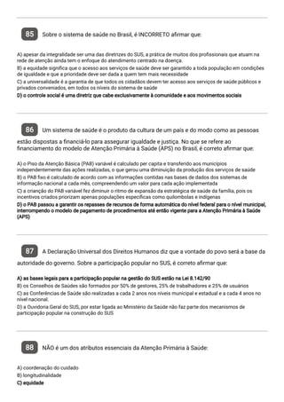 85 Sobre o sistema de saúde no Brasil, é INCORRETO a rmar que:
A) apesar da integralidade ser uma das diretrizes do SUS, a prática de muitos dos pro ssionais que atuam na
rede de atenção ainda tem o enfoque do atendimento centrado na doença.
B) a equidade signi ca que o acesso aos serviços de saúde deve ser garantido a toda população em condições
de igualdade e que a prioridade deve ser dada a quem tem mais necessidade
C) a universalidade é a garantia de que todos os cidadãos devem ter acesso aos serviços de saúde públicos e
privados conveniados, em todos os níveis do sistema de saúde
D) o controle social é uma diretriz que cabe exclusivamente à comunidade e aos movimentos sociais
86 Um sistema de saúde é o produto da cultura de um país e do modo como as pessoas
estão dispostas a nanciá-lo para assegurar igualdade e justiça. No que se refere ao
nanciamento do modelo de Atenção Primária à Saúde (APS) no Brasil, é correto a rmar que:
A) o Piso da Atenção Básica (PAB) variável é calculado per capita e transferido aos municípios
independentemente das ações realizadas, o que gerou uma diminuição da produção dos serviços de saúde
B) o PAB xo é calculado de acordo com as informações contidas nas bases de dados dos sistemas de
informação nacional a cada mês, compreendendo um valor para cada ação implementada
C) a crianção do PAB variável fez diminuir o ritmo de expansão da estratégica de saúde da família, pois os
incentivos criados priorizam apenas populações especí cas como quilombolas e indígenas
D) o PAB passou a garantir os repasses de recursos de forma automática do nível federal para o nível municipal,
interrompendo o modelo de pagamento de procedimentos até então vigente para a Atenção Primária à Saúde
(APS)
87 A Declaração Universal dos Direitos Humanos diz que a vontade do povo será a base da
autoridade do governo. Sobre a participação popular no SUS, é correto a rmar que:
A) as bases legais para a participação popular na gestão do SUS estão na Lei 8.142/90
B) os Conselhos de Saúdes são formados por 50% de gestores, 25% de trabalhadores e 25% de usuários
C) as Conferências de Saúde são realizadas a cada 2 anos nos níveis municipal e estadual e a cada 4 anos no
nível nacional.
D) a Ouvidoria Geral do SUS, por estar ligada ao Ministério da Saúde não faz parte dos mecanismos de
participação popular na construção do SUS
88 NÃO é um dos atributos essenciais da Atenção Primária à Saúde:
A) coordenação do cuidado
B) longitudinalidade
C) equidade
 