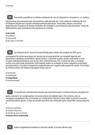D) acesso
89 Buscando quanti car os efeitos colaterais do uso do dispositivo intrauterino, um médico
desenvolveu uma pesquisa que acompanhou, pelo período de 1 ano, todas as mulheres de sua
Unidade de Saúde que usavam métodos anticoncepcionais. Para tanto, utilizou uma cha
especí ca do Programa de Saúde da Mulher da Unidade e os prontuários das pacientes. O tipo de
delineamento que caracteriza essa pesquisa é o estudo:
A) de coorte
B) ecológico
C) transversal
D) de casos e controles
90 Um homem de 61 anos foi encaminhado pelo médico da unidade de APS que o
acompanha há vários anos para um serviço de cirurgia geral de um hospital regional, por
apresentar colelitíase sintomática. Nesse centro, o paciente acabou sendo submetido a uma
cirurgia videolaparoscópica, que se deu sem intercorrências. Por ocasião da alta, o cirurgião
emitiu uma nota onde constavam informações sobre os cuidados a serem seguidos no período
pós-operatório e um plano terapêutico sugerido para ser seguido pela equipe de saúde. O princípio
do Sistema Único de Saúde empregado neste caso é:
A) prevenção
B) reabilitação
C) integralidade
D) territorialização
91 Foi publicado recentemente estudo que demonstra que o controle intensivo da glicemia
ajuda a prevenir as complicações microvasculares do diabete tipo 2. No entanto, não se
conseguiu estabelecer até o momento se o tratamento intensivo salva vidas ou previne eventos
cardiovasculares graves. O tipo de estudo que deve ser conduzido para responder a essa pergunta
é:
A) estudo qualitativo
B) estudo transversal
C) estudo de caso e controle
D) ensaio clínico randomizado
92 Sobre a legislação brasileira na área da saúde, é correto a rmar que:
 