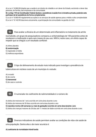A) a Lei n° 8.080/90 dispõe que a saúde é um direito do cidadão e um dever do Estado, excluindo o dever das
pessoas, da família, das empresas e da comunidade
B) o artigo 199 da Constituição Federal declara a assistência à saúde livre à iniciativa privada, podendo esta
participar de tal assistência de forma complementar.
C) a Lei n° 8.080/90 regulamenta as ações e os serviços de saúde apenas para a média e alta complexidade
D) a Lei n° 8.142/90 descreve unicamente, a participação da comunidade na gestão do SUS
93 Para avaliar a e cácia de um determinado anti-in amatório no tratamento da artrite
reumatoide, um grupo de pesquisadores comparou a sintomatologia de 100 pacientes antes de
receberem a medicação e após seis meses do seu uso. NÃO é, neste caso, um efeito capaz de
impedir que se chegue a um resultado con ável:
A) efeito placebo
B) randomização
C) regressão à média
D) melhora espontânea
94 O tipo de delineamento de estudo mais indicado para investigar a prevalência de
tuberculose em núcleos rurais de um município é o estudo:
A) cruzado
B) de coorte
C) transversal
D) de caso e controle
95 O numerador do coe ciente de natimortalidade é o número de:
A) óbitos de menores de 1 ano ocorrido em certa área durante o ano
B) óbitos de menores de 28 dias ocorrido em certa área durante o ano
C) nascidos mortos (28 semanas ou mais de gestação) ocorrido em certa área durante o ano
D) óbitos de crianças maiores de 28 dias até 11 meses de idade ocorrido em certa área durante o ano
96 Diversos indicadores de saúde permitem avaliar as condições de vida e de saúde de
uma população. Dentre eles o de maior acurácia é:
A) coe ciente de mortalidade infantil tardia
 