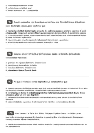 B) coe ciente de mortalidade infantil
C) coe ciente de mortalidade geral
D) número de médicos por 1.000 habitantes
97 Quanto ao papel de coordenação desempenhado pela Atenção Primária à Saúde nas
redes de atenção à saúde, pode-se a rmar que:
A) inclui a disponibilidade de informações a respeito dos problemas e acessos anteriores a serviços de saúde
pela população, incorporando-as na medida em que se relacionam às necessidades do atendimento presente
B) é considerada efetiva quando existem diretrizes informais para transferência de informações entre equipes
de saúde da familia e especialistas
C) é burocrática, pois atrapalha o paciente na busca do tratamento com especialistas
D) tem importância reduzida no contexto das redes de atenção à saúde
98 Segundo a Lei n° 8.142/90, a Conferência de Saúde e o Conselho de Saúde são
considerados instâncias:
A) gerenciais dos repasses do Sistema Único de Saúde
B) consultivas do Sistema Único de Saúde
C) executivas do Sistema Único de Saúde
D) colegiadas do Sistema Único de Saúde
99 No que se refere aos testes diagnósticos, é correto a rmar que:
A) para estimar uma probabilidade pós-teste a partir de uma probabilidade pré-teste e do resultado de um teste,
não é preciso conhecer a sensibilidade e especi cidade do teste para essa doença
B) convencionou-se chamar de probabilidade pré-teste a melhor estimativa de probabilidade de uma doença
antes de se aplicar um novo teste diagnóstico
C) a alta sensibilidade de um teste diagnóstico está associada a um grande número de resultados falso-
negativos
D) a especi cidade é a capacidade de o teste acertar em indivíduos com uma doença de nida
100 Com base na Lei Federal n° 8.080/1990, que dispõe sobre as condições para a
promoção, proteção e recuperação da saúde, a organização e o funcionamento dos serviços
correspondentes, NÃO é correto a rmar:
A) a saúde é um direito fundamental do ser humano, devendo o Estado prover as condições indispensáveis ao
seu pleno exercício
 