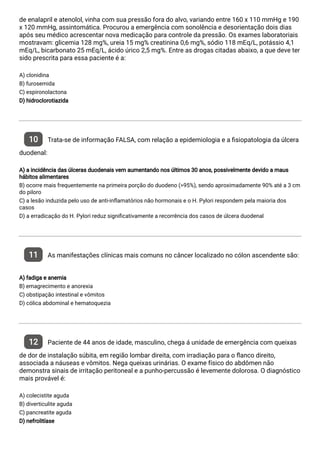 de enalapril e atenolol, vinha com sua pressão fora do alvo, variando entre 160 x 110 mmHg e 190
x 120 mmHg, assintomática. Procurou a emergência com sonolência e desorientação dois dias
após seu médico acrescentar nova medicação para controle da pressão. Os exames laboratoriais
mostravam: glicemia 128 mg%, ureia 15 mg% creatinina 0,6 mg%, sódio 118 mEq/L, potássio 4,1
mEq/L, bicarbonato 25 mEq/L, ácido úrico 2,5 mg%. Entre as drogas citadas abaixo, a que deve ter
sido prescrita para essa paciente é a:
A) clonidina
B) furosemida
C) espironolactona
D) hidroclorotiazida
10 Trata-se de informação FALSA, com relação a epidemiologia e a siopatologia da úlcera
duodenal:
A) a incidência das úlceras duodenais vem aumentando nos últimos 30 anos, possivelmente devido a maus
hábitos alimentares
B) ocorre mais frequentemente na primeira porção do duodeno (>95%), sendo aproximadamente 90% até a 3 cm
do piloro
C) a lesão induzida pelo uso de anti-in amatórios não hormonais e o H. Pylori respondem pela maioria dos
casos
D) a erradicação do H. Pylori reduz signi cativamente a recorrência dos casos de úlcera duodenal
11 As manifestações clínicas mais comuns no câncer localizado no cólon ascendente são:
A) fadiga e anemia
B) emagrecimento e anorexia
C) obstipação intestinal e vômitos
D) cólica abdominal e hematoquezia
12 Paciente de 44 anos de idade, masculino, chega á unidade de emergência com queixas
de dor de instalação súbita, em região lombar direita, com irradiação para o anco direito,
associada a náuseas e vômitos. Nega queixas urinárias. O exame físico do abdômen não
demonstra sinais de irritação peritoneal e a punho-percussão é levemente dolorosa. O diagnóstico
mais provável é:
A) colecistite aguda
B) diverticulite aguda
C) pancreatite aguda
D) nefrolitíase
 