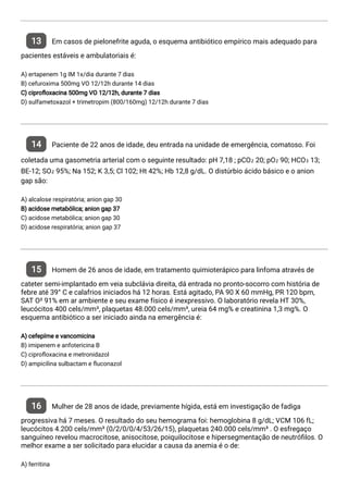 13 Em casos de pielonefrite aguda, o esquema antibiótico empírico mais adequado para
pacientes estáveis e ambulatoriais é:
A) ertapenem 1g IM 1x/dia durante 7 dias
B) cefuroxima 500mg VO 12/12h durante 14 dias
C) cipro oxacina 500mg VO 12/12h, durante 7 dias
D) sulfametoxazol + trimetropim (800/160mg) 12/12h durante 7 dias
14 Paciente de 22 anos de idade, deu entrada na unidade de emergência, comatoso. Foi
coletada uma gasometria arterial com o seguinte resultado: pH 7,18 ; pCO₂ 20; pO₂ 90; HCO₃ 13;
BE-12; SO₂ 95%; Na 152; K 3,5; Cl 102; Ht 42%; Hb 12,8 g/dL. O distúrbio ácido básico e o anion
gap são:
A) alcalose respiratória; anion gap 30
B) acidose metabólica; anion gap 37
C) acidose metabólica; anion gap 30
D) acidose respiratória; anion gap 37
15 Homem de 26 anos de idade, em tratamento quimioterápico para linfoma através de
cateter semi-implantado em veia subclávia direita, dá entrada no pronto-socorro com história de
febre até 39° C e calafrios iniciados há 12 horas. Está agitado, PA 90 X 60 mmHg, PR 120 bpm,
SAT O² 91% em ar ambiente e seu exame físico é inexpressivo. O laboratório revela HT 30%,
leucócitos 400 cels/mm³, plaquetas 48.000 cels/mm³, ureia 64 mg% e creatinina 1,3 mg%. O
esquema antibiótico a ser iniciado ainda na emergência é:
A) cefepíme e vancomicina
B) imipenem e anfotericina B
C) cipro oxacina e metronidazol
D) ampicilina sulbactam e uconazol
16 Mulher de 28 anos de idade, previamente hígida, está em investigação de fadiga
progressiva há 7 meses. O resultado do seu hemograma foi: hemoglobina 8 g/dL; VCM 106 fL;
leucócitos 4.200 cels/mm³ (0/2/0/0/4/53/26/15), plaquetas 240.000 cels/mm³ . O esfregaço
sanguíneo revelou macrocitose, anisocitose, poiquilocitose e hipersegmentação de neutró los. O
melhor exame a ser solicitado para elucidar a causa da anemia é o de:
A) ferritina
 