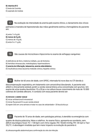 B) vitamina B12
C) teste de Coombs
D) aspirado de medula
17 Na avaliação da intensidade da anemia pelo exame clínico, o clareamento dos víncos
palmares à manobra de hiperextensão das mãos geralmente estima a hemoglobina do paciente
em:
A) entre 7 e 9 g/dL
B) menos de 8 g/dL
C) menos de 10 g/dL
D) entre 9 e 11 g/dL
18 São causas de microcitose e hipocromia no exame de esfregaço sanguíneo:
A) de ciência de ferro, mieloma múltiplo, uso de fenitoína
B) hemólise intravascular, mielodisplasia, hipertireoidismo
C) anemia da in amação, talassemia, anemia sideroblástica
D) insu ciência renal, leucemia mieloide crônica, hepatite crônica
19 Mulher de 60 anos de idade, com DPOC, internada há nove dias no CTI devido à
descompensação respiratória, em tratamento com amoxicilina/clavulanato. A paciente está
afebril e clinicamente estável, porém a sonda vesical drena urina concentrada com grumos. Um
exame de urina revelou leucócitos 15 a 20 pc e na cultura houve crescimento de mais de 10.000
colônias de Candida albicans. A conduta com essa paciente deverá ser:
A) remover o cateter vesical
B) iniciar anfotericina B intravesical
C) iniciar ucanozol IV ou por sonda enteral
D) repetir EAS em uma semana e tratar no caso de celularidade > 20 leucócitos pc
20 Paciente de 70 anos de idade, sem patologias prévias, é atendido na emergência com
quadro de disúria polaciúria, febre e calafrios. Ao exame físico, apresenta-se sonolento, sem
dé cit neurológico focal. FC = 130 bpm com ritmo regular, PA= 92x60 mmHg; FR= 30 irpm e Tax=
39,2°C. A abordagem imediata que tem maior impacto na evolução do paciente é:
A) ultrassonogra a abdominal para con rmação do sitio de infecção
 