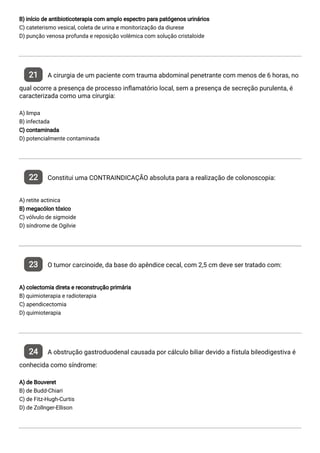 B) início de antibioticoterapia com amplo espectro para patógenos urinários
C) cateterismo vesical, coleta de urina e monitorização da diurese
D) punção venosa profunda e reposição volêmica com solução cristaloide
21 A cirurgia de um paciente com trauma abdominal penetrante com menos de 6 horas, no
qual ocorre a presença de processo in amatório local, sem a presença de secreção purulenta, é
caracterizada como uma cirurgia:
A) limpa
B) infectada
C) contaminada
D) potencialmente contaminada
22 Constitui uma CONTRAINDICAÇÃO absoluta para a realização de colonoscopia:
A) retite actinica
B) megacólon tóxico
C) vólvulo de sigmoide
D) síndrome de Ogilvie
23 O tumor carcinoide, da base do apêndice cecal, com 2,5 cm deve ser tratado com:
A) colectomia direta e reconstrução primária
B) quimioterapia e radioterapia
C) apendicectomia
D) quimioterapia
24 A obstrução gastroduodenal causada por cálculo biliar devido a fístula bileodigestiva é
conhecida como síndrome:
A) de Bouveret
B) de Budd-Chiari
C) de Fitz-Hugh-Curtis
D) de Zollnger-Ellison
 