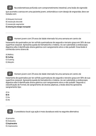 25 Na endometriose profunda com comprometimento intestinal, uma lesão de sigmoide
que acomete a serosa em uma paciente jovem, sintomática e com desejo de engravidar, deve ser
tratada com:
A) bloqueio hormonal
B) ressecção discoide
C) ressecção segmentar
D) shaving de energia monopolar
26 Homem jovem com 29 anos de idade internado há uma semana em centro de
tratamento de queimados por ter sofrido queimaduras de segundo e terceiro graus em 50% de sua
superfície corporal. Apresenta queda do hematócrito e melena. Ao ser submetido a endoscopia
digestiva alta é identi cada úlcera gástrica com sangramento ativo e não pulsátil. Essa lesão é
conhecida como úlcera de:
A) Mallory
B) Curling
C) Cushing
D) Marjolin
27 Homem jovem com 29 anos de idade internado há uma semana em centro de
tratamento de queimados por ter sofrido queimaduras de segundo e terceiro graus em 50% de sua
superfície corporal. Apresenta queda do hematócrito e melena. Ao ser submetido a endoscopia
digestiva alta é identi cada úlcera gástrica com sangramento ativo e não pulsátil. Segundo a
classi cação de Forrest, de sangramento de úlceras pépticas, a lesão descrita apresenta
sangramento tipo:
A) Ia
B) Ib
C) IIa
D) IIb
28 O anestésico local cuja ação é mais duradoura está na seguinte alternativa:
A) procaína
B) lindocaína
C) bupivacaína
D) mepivacaína
 