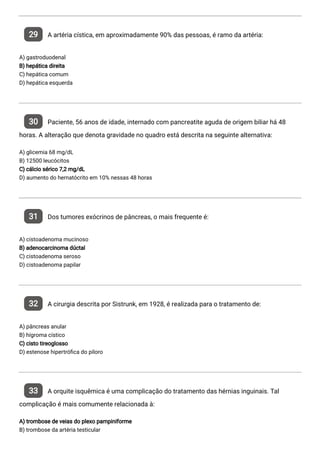 29 A artéria cística, em aproximadamente 90% das pessoas, é ramo da artéria:
A) gastroduodenal
B) hepática direita
C) hepática comum
D) hepática esquerda
30 Paciente, 56 anos de idade, internado com pancreatite aguda de origem biliar há 48
horas. A alteração que denota gravidade no quadro está descrita na seguinte alternativa:
A) glicemia 68 mg/dL
B) 12500 leucócitos
C) cálcio sérico 7,2 mg/dL
D) aumento do hernatócrito em 10% nessas 48 horas
31 Dos tumores exócrinos de pâncreas, o mais frequente é:
A) cistoadenoma mucinoso
B) adenocarcinoma dúctal
C) cistoadenoma seroso
D) cistoadenoma papilar
32 A cirurgia descrita por Sistrunk, em 1928, é realizada para o tratamento de:
A) pâncreas anular
B) hígroma cístico
C) cisto tireoglosso
D) estenose hipertró ca do piloro
33 A orquite isquêmica é uma complicação do tratamento das hérnias inguinais. Tal
complicação é mais comumente relacionada à:
A) trombose de veias do plexo pampiniforme
B) trombose da artéria testicular
 
