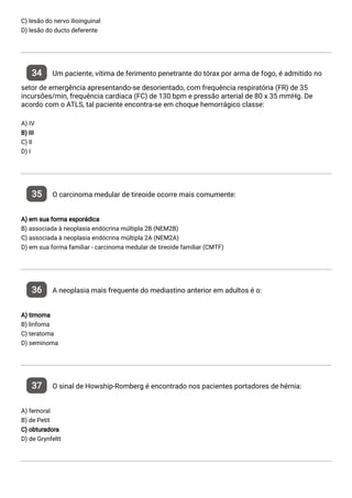 C) lesão do nervo ilioinguinal
D) lesão do ducto deferente
34 Um paciente, vítima de ferimento penetrante do tórax por arma de fogo, é admitido no
setor de emergência apresentando-se desorientado, com frequência respiratória (FR) de 35
incursões/min, frequência cardíaca (FC) de 130 bpm e pressão arterial de 80 x 35 mmHg. De
acordo com o ATLS, tal paciente encontra-se em choque hemorrágico classe:
A) IV
B) III
C) II
D) I
35 O carcinoma medular de tireoide ocorre mais comumente:
A) em sua forma esporádica
B) associada à neoplasia endócrina múltipla 2B (NEM2B)
C) associada à neoplasia endócrina múltipla 2A (NEM2A)
D) em sua forma familiar - carcinoma medular de tireoide familiar (CMTF)
36 A neoplasia mais frequente do mediastino anterior em adultos é o:
A) timoma
B) linfoma
C) teratoma
D) seminoma
37 O sinal de Howship-Romberg é encontrado nos pacientes portadores de hérnia:
A) femoral
B) de Petit
C) obturadora
D) de Grynfeltt
 