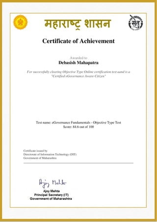  
 
Certificate of Achievement
 
 
  Awarded to
Debasish Mahapatra
 
 
  For successfully clearing Objective Type Online certification test aand is a
"Certified eGovernance Aware Citizen"
 
 
  Test name: eGovernance Fundamentals - Objective Type Test
Score: 84.6 out of 100
 
 
  Certificate issued by
Directorate of Information Technology (DIT)
Government of Maharashtra
 
 
   
 
    
 
Powered by TCPDF (www.tcpdf.org)
 
