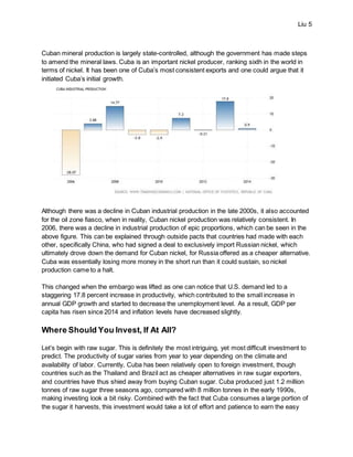 Liu 5
Cuban mineral production is largely state-controlled, although the government has made steps
to amend the mineral laws. Cuba is an important nickel producer, ranking sixth in the world in
terms of nickel. It has been one of Cuba’s most consistent exports and one could argue that it
initiated Cuba’s initial growth.
Although there was a decline in Cuban industrial production in the late 2000s, it also accounted
for the oil zone fiasco, when in reality, Cuban nickel production was relatively consistent. In
2006, there was a decline in industrial production of epic proportions, which can be seen in the
above figure. This can be explained through outside pacts that countries had made with each
other, specifically China, who had signed a deal to exclusively import Russian nickel, which
ultimately drove down the demand for Cuban nickel, for Russia offered as a cheaper alternative.
Cuba was essentially losing more money in the short run than it could sustain, so nickel
production came to a halt.
This changed when the embargo was lifted as one can notice that U.S. demand led to a
staggering 17.8 percent increase in productivity, which contributed to the small increase in
annual GDP growth and started to decrease the unemployment level. As a result, GDP per
capita has risen since 2014 and inflation levels have decreased slightly.
Where Should You Invest, If At All?
Let’s begin with raw sugar. This is definitely the most intriguing, yet most difficult investment to
predict. The productivity of sugar varies from year to year depending on the climate and
availability of labor. Currently, Cuba has been relatively open to foreign investment, though
countries such as the Thailand and Brazil act as cheaper alternatives in raw sugar exporters,
and countries have thus shied away from buying Cuban sugar. Cuba produced just 1.2 million
tonnes of raw sugar three seasons ago, compared with 8 million tonnes in the early 1990s,
making investing look a bit risky. Combined with the fact that Cuba consumes a large portion of
the sugar it harvests, this investment would take a lot of effort and patience to earn the easy
 