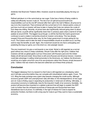 Liu 6
dividends that Brazil and Thailand offers. Investors would be essentially playing the long run
game.
Refined petroleum is in the same boat as raw sugar. Cuba has a history of being unable to
safely and efficiently recover crude oil. The risk of an oil spill and economical/moral
responsibilities such as the one BP endured after their spill in the Gulf of Mexico all jump out to
say no to this investment. That combined with the current lack of U.S. interest paints a story of
just how much risk an investor will have to take in hoping that Cuba can retrieve the crude oil
from deep-sea drilling. Recently, oil prices have also significantly reduced going down to about
$30 per barrel, so profit will be significantly lower than in previous years when a barrel of oil had
peaked at around $100. The biggest issue though, is still the fact that the Castro government
continues to want a stake in ownership should an investor come along. This has already
swayed China and Russia the other way, for the Cuban government is simply asking for too
much. The Cubans want to take the least of responsibilities should an accident occur, but they
want to reap the benefits as well. Again, this investment would be one that is anticipating and
predicting the long-run game, as in the short-run, risk outweigh reward.
The one investment I do give a nod towards is raw nickel. Nickel is still regarded as a normal
good without any close or cheap substitutes. Should Cuba offer the right price, I believe that
investors will bite as global giants such as China (even with Russia’s pact) and the United
States all still demand nickel. Since there is still some Russian and American tension, investors
could take advantage in selling nickel exclusively to the Americans, as I believe the Americans
would buy at a higher price from one of its own producers rather than Russia, simply because of
pride. I believe that raw nickel is the best and safest bet out of these three products.
Conclusion
The biggest takeaway from my research is that Cuba is still regarded as a developing nation
and it will take some time before they can compete with industrialized nations again, if ever. The
U.S. lifting the trade embargo was a giant step towards changing the small country. Although
economic growth (GDP and unemployment rate) still relies on the interdependence of raw sugar
and oil, Cuba is finding ways in expanding its productivity in nickel and oil refining. Ultimately, a
one-product economy is traditionally risky for the long-term health of an economy. Inevitably, the
product will become less important on a global scale and that will begin to weaken the GDP.
Look no further than the oil-based economies of Venezuela and Russia that have been
destabilized due to oil prices. It is definitely in the right of interest for Cuba to expand its
production frontiers, but there is still a long way for Cuba to go if they want to have a sustainable
economy.
 