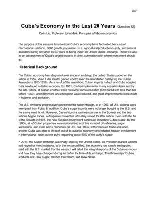 Liu 1
Cuba’s Economy in the Last 20 Years (Question 12)
Colin Liu, Professor John Mark, Principles of Macroeconomics
The purpose of this essay is to show how Cuba’s economy have fluctuated because of
international relations, GDP growth, population size, agricultural production/supply, and natural
disasters during and after its 54 years of being under an United States’ embargo. There will also
be an assessment of Cuba’s largest exports in direct correlation with where investment should
go.
HistoricalBackground
The Cuban economy has stagnated ever since an embargo the United States placed on the
nation in 1959, when Fidel Castro gained control over the island after catalyzing the Cuban
Revolution (1953-1959). As a result of the revolution, Cuban imports halted, and Cuba adapted
to its newfound autarkic economy. By 1961, Castro implemented many socialist ideals and by
the late 1960s, all Cuban children were receiving some education (compared with less than half
before 1959), unemployment and corruption were reduced, and great improvements were made
in hygiene and sanitation.
The U.S. embargo progressively worsened the nation though, as in 1963, all U.S. exports were
exempted from Cuba. In addition, Cuba’s sugar exports were no longer bought by the U.S. and
the same went for oil. However, Castro found a business partner in the Soviets and the two
nations began trades, a desperate move that ultimately saved the little nation. Even with the fall
of the Soviets in 1991, the new Russian government continued importing Cuban sugar. By the
1990s, all of Cuban properties were nationalized and this included oil refineries, sugar
plantations, and even some properties on U.S. soil. Thus, with continued trade and labor
growth, Cuba was able to lift itself out of its autarkic economy and initiated heavier involvement
in international trade, at one point, exporting about 40% of the world’s sugar.
In 2014, the Cuban embargo was finally lifted by the United States, as President Barack Obama
had hoped to mend relations. With the embargo lifted, the economy has slowly reintegrated
itself into the U.S. market. For this essay, I will detail the integral exports of the Cuban economy
and how they have changed during and after the time of its embargo. The three major Cuban
products are: Raw Sugar, Refined Petroleum, and Raw Nickel.
 