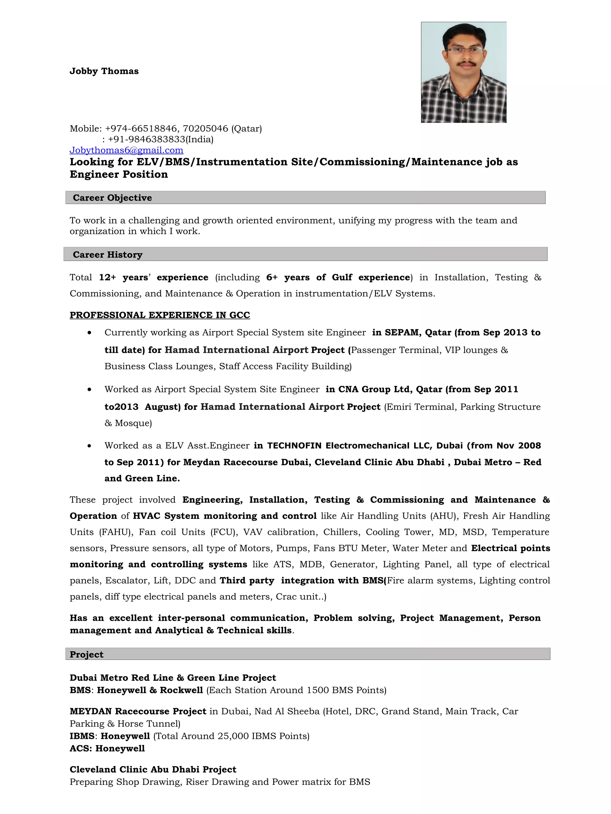Jobby Thomas
Mobile: +974-66518846, 70205046 (Qatar)
: +91-9846383833(India)
Jobythomas6@gmail.com
Looking for ELV/BMS/Instrumentation Site/Commissioning/Maintenance job as
Engineer Position
Career Objective
To work in a challenging and growth oriented environment, unifying my progress with the team and
organization in which I work.
Career History
Total 12+ years’ experience (including 6+ years of Gulf experience) in Installation, Testing &
Commissioning, and Maintenance & Operation in instrumentation/ELV Systems.
PROFESSIONAL EXPERIENCE IN GCC
• Currently working as Airport Special System site Engineer in SEPAM, Qatar (from Sep 2013 to
till date) for Hamad International Airport Project (Passenger Terminal, VIP lounges &
Business Class Lounges, Staff Access Facility Building)
• Worked as Airport Special System Site Engineer in CNA Group Ltd, Qatar (from Sep 2011
to2013 August) for Hamad International Airport Project (Emiri Terminal, Parking Structure
& Mosque)
• Worked as a ELV Asst.Engineer in TECHNOFIN Electromechanical LLC, Dubai (from Nov 2008
to Sep 2011) for Meydan Racecourse Dubai, Cleveland Clinic Abu Dhabi , Dubai Metro – Red
and Green Line.
These project involved Engineering, Installation, Testing & Commissioning and Maintenance &
Operation of HVAC System monitoring and control like Air Handling Units (AHU), Fresh Air Handling
Units (FAHU), Fan coil Units (FCU), VAV calibration, Chillers, Cooling Tower, MD, MSD, Temperature
sensors, Pressure sensors, all type of Motors, Pumps, Fans BTU Meter, Water Meter and Electrical points
monitoring and controlling systems like ATS, MDB, Generator, Lighting Panel, all type of electrical
panels, Escalator, Lift, DDC and Third party integration with BMS(Fire alarm systems, Lighting control
panels, diff type electrical panels and meters, Crac unit..)
Has an excellent inter-personal communication, Problem solving, Project Management, Person
management and Analytical & Technical skills.
Project
Dubai Metro Red Line & Green Line Project
BMS: Honeywell & Rockwell (Each Station Around 1500 BMS Points)
MEYDAN Racecourse Project in Dubai, Nad Al Sheeba (Hotel, DRC, Grand Stand, Main Track, Car
Parking & Horse Tunnel)
IBMS: Honeywell (Total Around 25,000 IBMS Points)
ACS: Honeywell
Cleveland Clinic Abu Dhabi Project
Preparing Shop Drawing, Riser Drawing and Power matrix for BMS
 