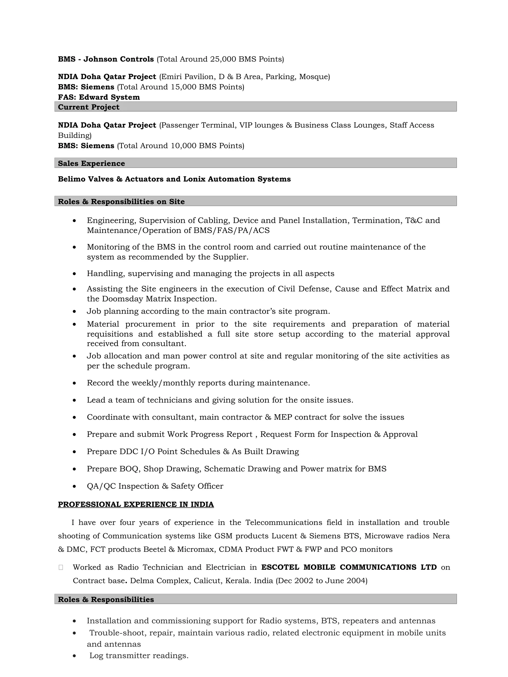 BMS - Johnson Controls (Total Around 25,000 BMS Points)
NDIA Doha Qatar Project (Emiri Pavilion, D & B Area, Parking, Mosque)
BMS: Siemens (Total Around 15,000 BMS Points)
FAS: Edward System
Current Project
NDIA Doha Qatar Project (Passenger Terminal, VIP lounges & Business Class Lounges, Staff Access
Building)
BMS: Siemens (Total Around 10,000 BMS Points)
Sales Experience
Belimo Valves & Actuators and Lonix Automation Systems
Roles & Responsibilities on Site
• Engineering, Supervision of Cabling, Device and Panel Installation, Termination, T&C and
Maintenance/Operation of BMS/FAS/PA/ACS
• Monitoring of the BMS in the control room and carried out routine maintenance of the
system as recommended by the Supplier.
• Handling, supervising and managing the projects in all aspects
• Assisting the Site engineers in the execution of Civil Defense, Cause and Effect Matrix and
the Doomsday Matrix Inspection.
• Job planning according to the main contractor’s site program.
• Material procurement in prior to the site requirements and preparation of material
requisitions and established a full site store setup according to the material approval
received from consultant.
• Job allocation and man power control at site and regular monitoring of the site activities as
per the schedule program.
• Record the weekly/monthly reports during maintenance.
• Lead a team of technicians and giving solution for the onsite issues.
• Coordinate with consultant, main contractor & MEP contract for solve the issues
• Prepare and submit Work Progress Report , Request Form for Inspection & Approval
• Prepare DDC I/O Point Schedules & As Built Drawing
• Prepare BOQ, Shop Drawing, Schematic Drawing and Power matrix for BMS
• QA/QC Inspection & Safety Officer
PROFESSIONAL EXPERIENCE IN INDIA
I have over four years of experience in the Telecommunications field in installation and trouble
shooting of Communication systems like GSM products Lucent & Siemens BTS, Microwave radios Nera
& DMC, FCT products Beetel & Micromax, CDMA Product FWT & FWP and PCO monitors
 Worked as Radio Technician and Electrician in ESCOTEL MOBILE COMMUNICATIONS LTD on
Contract base. Delma Complex, Calicut, Kerala. India (Dec 2002 to June 2004)
Roles & Responsibilities
• Installation and commissioning support for Radio systems, BTS, repeaters and antennas
• Trouble-shoot, repair, maintain various radio, related electronic equipment in mobile units
and antennas
• Log transmitter readings.
 