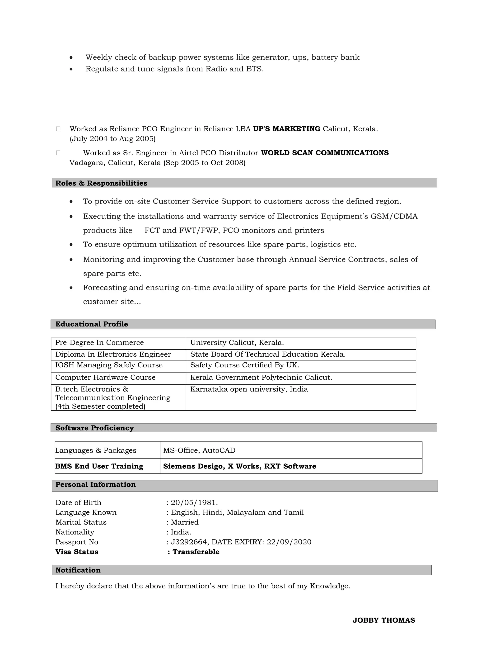 • Weekly check of backup power systems like generator, ups, battery bank
• Regulate and tune signals from Radio and BTS.
 Worked as Reliance PCO Engineer in Reliance LBA UP'S MARKETING Calicut, Kerala.
(July 2004 to Aug 2005)
 Worked as Sr. Engineer in Airtel PCO Distributor WORLD SCAN COMMUNICATIONS
Vadagara, Calicut, Kerala (Sep 2005 to Oct 2008)
Roles & Responsibilities
• To provide on-site Customer Service Support to customers across the defined region.
• Executing the installations and warranty service of Electronics Equipment’s GSM/CDMA
products like FCT and FWT/FWP, PCO monitors and printers
• To ensure optimum utilization of resources like spare parts, logistics etc.
• Monitoring and improving the Customer base through Annual Service Contracts, sales of
spare parts etc.
• Forecasting and ensuring on-time availability of spare parts for the Field Service activities at
customer site...
Educational Profile
Pre-Degree In Commerce University Calicut, Kerala.
Diploma In Electronics Engineer State Board Of Technical Education Kerala.
IOSH Managing Safely Course Safety Course Certified By UK.
Computer Hardware Course Kerala Government Polytechnic Calicut.
B.tech Electronics &
Telecommunication Engineering
(4th Semester completed)
Karnataka open university, India
Software Proficiency
Personal Information
Date of Birth : 20/05/1981.
Language Known : English, Hindi, Malayalam and Tamil
Marital Status : Married
Nationality : India.
Passport No : J3292664, DATE EXPIRY: 22/09/2020
Visa Status : Transferable
Notification
I hereby declare that the above information’s are true to the best of my Knowledge.
JOBBY THOMAS
Languages & Packages MS-Office, AutoCAD
BMS End User Training Siemens Desigo, X Works, RXT Software
 