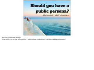 Should you have a public persona?

We are standing on the edge, looking out over a vast wide ocean of the unknown. How do we make a good impression?
 