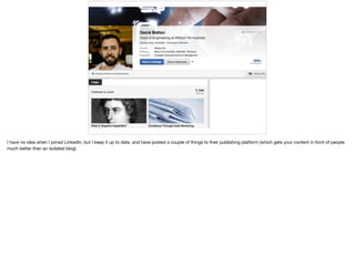 I have no idea when I joined LinkedIn, but I keep it up to date, and have posted a couple of things to their publishing platform (which gets your content in front of people
much better than an isolated blog)
 