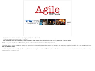 • I go to conferences, and meet ups, and talk to interesting people, and say hi next time I see them.

• I'll present at meet ups or conferences a couple of times a year.

• I reach out to people I haven't met but have heard of and ask to meet up for coﬀee. I probably do this once every month or two. This is an awesome way to build your network.

All of this is really basic, and without much eﬀort or planning, I'm really conﬁdent that there's a clear message of the sort of person I am. 

In the last two years I've hired over 80 people into my teams, and I've lost count of the number of people who've told me at our ﬁrst meeting that they researched me ahead of the meeting, so they've read my blog, followed me on
Twitter and checked out LinkedIn. 

And whether they've planned for it or not, I've done the same to them. If we're both doing it and we both have stuﬀ out there, then even though we've never met before, we now have a decent understanding of what to expect from the
other person and how to engage with them. 

 