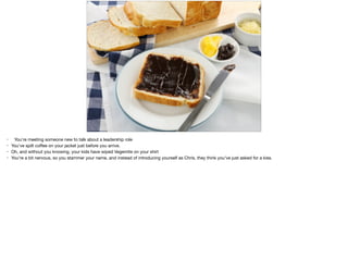 • You're meeting someone new to talk about a leadership role

• You've spilt coﬀee on your jacket just before you arrive.

• Oh, and without you knowing, your kids have wiped Vegemite on your shirt

• You're a bit nervous, so you stammer your name, and instead of introducing yourself as Chris, they think you've just asked for a kiss.
 