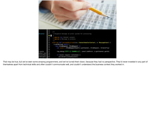 That may be true, but we've seen some amazing programmers, and we’ve turned them down, because they had no perspective. They'd never invested in any part of
themselves apart from technical skills and often couldn't communicate well, and couldn't understand the business context they worked in.
 