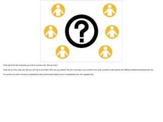 Think about the sort of people you'd like to connect with. Who are they?

There are so many meet ups, and you can't go to all of them. Who are your people? But don't just stop in your comfort zone, push yourself to meet people with diﬀerent professional backgrounds too. 

For some of you that's coming to a leadership meet up like tonight before you're in a leadership role. And I applaud that.
 