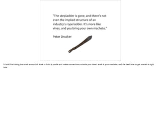 I'd add that doing the small amount of work to build a proﬁle and make connections outside your direct work is your machete, and the best time to get started is right
now.
 