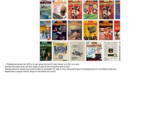 • Professional society like ACS or a user group like the PC User Group, or a SIG, or a club.

• Nothing like today when we have heaps of options for connecting face-to-face.

• Sharing opinions: maybe you'd write a letter to Australian PC User or Your Computer (hope it’s published and it’s not edited to oblivion).

• Maybe have a regular column (hope it’s not edited too much!)
 