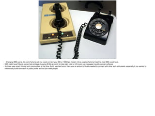 • Emerging BBS scene, for cost of phone call you could connect your 300 or 1200 bps modem into a couple of phone lines that host BBS would have. 

• BBS might have Fidonet, owner had privilege of paying $100s a month for late night calls to US to pick up messages & public domain software.

• So there were small, thriving tech communities at that time. But it was hard work, there was an amount of hustle needed to connect with other tech enthusiasts, especially if you wanted to
intentionally build some sort of public proﬁle and not just meet people.
 