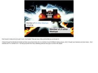 Fast forward to today and we've got it much, much easier. There are many, many communities you can be part of

I ﬂicked through the attendee list tonight and there was someone here who is a member of over 50 diﬀerent meetup groups, which I thought was impressive and also insane... then I
checked and I'm a member of 21 - but that just proves how many interesting avenues we’ve got to connect with people.
 