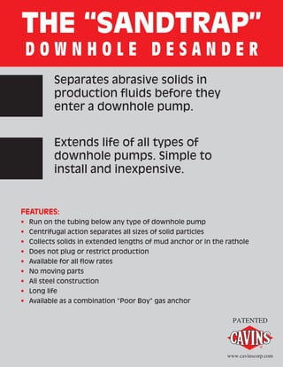 THE “SANDTRAP”
D O W N H O L E D E S A N D E R
Separates abrasive solids in
production fluids before they
enter a downhole pump.
Extends life of all types of
downhole pumps. Simple to
install and inexpensive.
FEATURES:
•	 Run on the tubing below any type of downhole pump
•	 Centrifugal action separates all sizes of solid particles
•	 Collects solids in extended lengths of mud anchor or in the rathole
•	 Does not plug or restrict production
•	 Available for all flow rates
•	 No moving parts
•	 All steel construction
•	 Long life
•	 Available as a combination “Poor Boy” gas anchor
PATENTED
www.cavinscorp.com
 