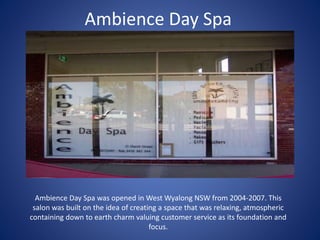 Ambience Day Spa
Ambience Day Spa was opened in West Wyalong NSW from 2004-2007. This
salon was built on the idea of creating a space that was relaxing, atmospheric
containing down to earth charm valuing customer service as its foundation and
focus.
 