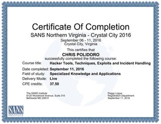 Certificate Of Completion
SANS Northern Virginia - Crystal City 2016
September 06 - 11, 2016
Crystal City, Virginia
This certifies that
CHRIS POLIDORO
successfully completed the following course:
Course title:
Date completed:
Field of study:
Delivery Mode:
CPE credits:
Hacker Tools, Techniques, Exploits and Incident Handling
September 11, 2016
Specialized Knowledge and Applications
Live
37.50
The SANS Institute
8120 Woodmont Avenue, Suite 310
Bethesda MD 20814
Peggy Logue
Registration Department
September 11, 2016
 
