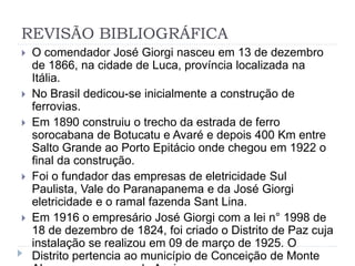 REVISÃO BIBLIOGRÁFICA 
 O comendador José Giorgi nasceu em 13 de dezembro 
de 1866, na cidade de Luca, província localizada na 
Itália. 
 No Brasil dedicou-se inicialmente a construção de 
ferrovias. 
 Em 1890 construiu o trecho da estrada de ferro 
sorocabana de Botucatu e Avaré e depois 400 Km entre 
Salto Grande ao Porto Epitácio onde chegou em 1922 o 
final da construção. 
 Foi o fundador das empresas de eletricidade Sul 
Paulista, Vale do Paranapanema e da José Giorgi 
eletricidade e o ramal fazenda Sant Lina. 
 Em 1916 o empresário José Giorgi com a lei n° 1998 de 
18 de dezembro de 1824, foi criado o Distrito de Paz cuja 
instalação se realizou em 09 de março de 1925. O 
Distrito pertencia ao município de Conceição de Monte 
Alegre, na comarca de Assis. 
 