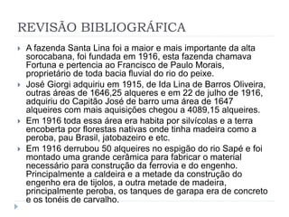 REVISÃO BIBLIOGRÁFICA 
 A fazenda Santa Lina foi a maior e mais importante da alta 
sorocabana, foi fundada em 1916, esta fazenda chamava 
Fortuna e pertencia ao Francisco de Paulo Morais, 
proprietário de toda bacia fluvial do rio do peixe. 
 José Giorgi adquiriu em 1915, de Ida Lina de Barros Oliveira, 
outras áreas de 1646,25 alqueres e em 22 de julho de 1916, 
adquiriu do Capitão José de barro uma área de 1647 
alqueires com mais aquisições chegou a 4089,15 alqueires. 
 Em 1916 toda essa área era habita por silvícolas e a terra 
encoberta por florestas nativas onde tinha madeira como a 
peroba, pau Brasil, jatobazeiro e etc. 
 Em 1916 derrubou 50 alqueires no espigão do rio Sapé e foi 
montado uma grande cerâmica para fabricar o material 
necessário para construção da ferrovia e do engenho. 
Principalmente a caldeira e a metade da construção do 
engenho era de tijolos, a outra metade de madeira, 
principalmente peroba, os tanques de garapa era de concreto 
e os tonéis de carvalho. 
 