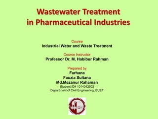 Course
Industrial Water and Waste Treatment
Course Instructor
Professor Dr. M. Habibur Rahman
Prepared by
Farhana
Fauzia Sultana
Md.Mezanur Rahaman
Student ID# 1014042502
Department of Civil Engineering, BUET
Wastewater Treatment
in Pharmaceutical Industries
 