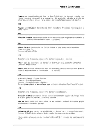 Pablo H. Duarte Casas
Proyecto de rehabilitación del Real de San Carlos(plaza de Toros en colonia) que
incluye memoria constructiva y descriptiva del proyecto, rubrado y precio de
referencia, estudio de pliegos y preparación de varias licitaciones además de otros
2002
Proyecto y construcción de residencia del Sr. Alexis Schol Rimac casi Aconcagua en el
barrio Malvín
2001
Dirección de obra de la construcción de red de distribución de gas en la ciudad de la
costa para la empresa CONECTA (España)
2000
Jefe de Obra de construcción del Curtain Wall en la torre de las comunicaciones
Proyecto: Carlos Ott
Empresa: IGEWALL (Chile)
1999
Departamento de costos y presupuestos de la empresa Altec – Adenco
Jefe de obra del restaurante Mc Donald´s 8 de Octubre esq. José Batlle y Ordoñez.
Consorcio Altec-Adenco
Jefe de obra estación de servicio Carlos Mía Ramirez y Grecia Consorcio Altec Adenco
Proyecto Arq. Peralta de la consultora A.L.G. (Canada)
1998
Hipercentro Gëant - Parque Roosvelt.
Proyecto : Arq. Gómez Platero.
Empresa : Consocio Saceem - Techint.
Cargo : Integrante de la gerencia de obra junto con el Ing.Jean Paul Fabrot (Francia)
1997
Departamento de costos y presupuestos de la empresa Saceem.
Dirección de Obra Estación de servicio situada en rambla O’ Giggins y Br. Artigas frente
al club de golf Consultora ALG (Canada), Saceem
Jefe de obra Local para restaurante de Mc Donald’s situado en Bulevar Artigas
esquina Palmar Empresa : Saceem.
1996
Supervisión técnica dentro del equipo del Ing. Ponce de la obra realizada por la
Empresa DESPART de los refuerzos de los muelles del puerto de Montevideo
Informe sobre el estado de los muelles 1,2,3,4,5,6,7,10,11 y muelle de escala para la
A.N.P.
 