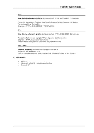 Pablo H. Duarte Casas
1995
Jefe del departamento gráfico de la consultora INVIAL INGENIEROS Consultores
Proyecto: Aeropuerto Capitán de Corbeta Carlos Curbelo (Laguna del Sauce.
Proyecto del Arq. Carlos Ott.
Empresa : INVIAL - CONSORCIO Y AEROPUERTOS
1994
Jefe del departamento gráfico de la consultora INVIAL INGENIEROS Consultores
Proyecto : Refuerzo de espigón “F” en el puerto de Montevideo
Empresa : INVIAL Ingenieros Consultores
Tareas : Recaudos gráficos y cálculos de probabilidades
1992 - 1994
Jefatura de obra por administración Edificio Carmel
Proyecto: Arq. Herrera Lusich
Edificio de apartamentos en Punta del Este, situado en calle 26 esq. calle 6 .
8. Informática:
- Autocad
- Microsoft office 98 y planilla electrónica.
- Proyect 98’
 