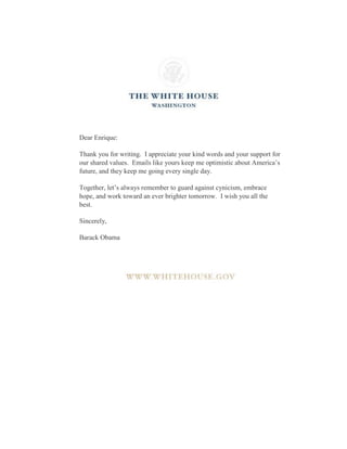 Dear Enrique:
Thank you for writing. I appreciate your kind words and your support for
our shared values. Emails like yours keep me optimistic about America’s
future, and they keep me going every single day.
Together, let’s always remember to guard against cynicism, embrace
hope, and work toward an ever brighter tomorrow. I wish you all the
best.
Sincerely,
Barack Obama
 