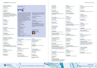 38 | diretório empresas e profissionais diretório global das tic | 39
Premier ICT market intelligence and advisory company www.facebook.com/IDC.Portugal
www.idc.com
Bullet Solutions
Rua Calouste Gulbenkian, n.º 52, 2º andar, escritório E9
4050-144 Porto
Tel: 226 099 612
ana.castro@bulletsolutions.com
www.bulletsolutions.com
Atividades Base
Serviços de TI; Software
Burótica
Edifício Empresarial, Alameda António Sérgio,
7, R/C, Sala F
2799-532 Linda-a-Velha
Tel: 214 152 200
marketing@pt.zetes.com
www.zetes.pt
Atividades Base
Serviços de TI; Software
Soluções Disponibilizadas
Cloud Computing (PaaS); Mobile & Wireless
BYSAT II
Zona Industrial Vila Amélia Lote 125 E
Cabanas - Quinta do Anjo
2950-808 Palmela, Setúbal
Tel: 212 355 550
geral@bysat.pt
www.bysat.pt
Atividades Base
Equipamento de TI; Serviços de Comunicações;
Serviços de TI
CA Technologies
Centro Empresarial Torres de Lisboa
Rua Tomás da Fonseca, Torre G
1600-209 Lisboa
Tel: 217 200 533
cainfo@ca.com
www.ca.com
Atividades Base
Serviços de TI; Software
Soluções Disponibilizadas
Security
Cabovisão
Lugar de Poços
2950-425 Palmela
Tel: 210 801 080
info@cabovisao.pt
www.cabovisao.pt
Atividades Base
Serviços de Comunicações
Soluções Disponibilizadas
Content Management; Security; Unified Comm. 
& IP Telephony
Caixa Mágica
Edif. Espanha, Rua Soeiro Pereira Gomes, Lote 1-8.º F
1600-196 Lisboa
Tel: 217 921 260
geral@caixamagica.pt
www.caixamagica.pt
Atividades Base
Serviços de TI; Software
Canon Portugal
Rua Alfredo Silva 14
2610-016 Amadora
Tel: 214 704 000
info@canon.pt
www.canon.pt
Atividades Base
Equipamento de TI; Serviços de TI; Software
Soluções Disponibilizadas
BPO; Business Process Management;IT Outsourcing;
Mobile & Wireless; Security
Capgemini Portugal
Av. Colégio Militar, nº 37 - F,
Torre Colombo Oriente, Piso 10
1500-180 Lisboa
Tel: 214 122 200
marketing.communications.pt@capgemini.com
www.pt.capgemini.com
Atividades Base
Recursos Humanos; Serviços de TI; Software
Soluções Disponibilizadas
Big Data & Analytics; BPO; Cloud Computing (IaaS);
Cloud Computing (PaaS); Data Management
& Integration; eCommerce e Web; ERP & Business Apps;
IT Outsourcing; Marketing Digital e CRM; Security
CaptureDOC
Estrada de Paço de Arcos, 66 e 66A, Cacém - Sintra
2735-336 Lisboa
Tel: 210 920 647
abordalo@capturedoc.eu
www.capturedoc.eu
Atividades Base
Software
Soluções Disponibilizadas
Big Data & Analytics; BPO;Business Process Management;
Cloud Computing (PaaS); Content Management; Data
Management & Integration; ERP & Business Apps
Carbon
Avenida 5 de Outubro, nº 72 9ºB
1050-059 Lisboa
Tel: 217 959 541
mobile@carbonbybold.com
www.carbonbybold.com
Atividades Base
Serviços de TI; Software
Soluções Disponibilizadas
IT Outsourcing; Mobile & Wireless
Care4IT
Rua do Cruzeiro 128 A
1300-171 Lisboa
Tel: 213 620 788
care4it@care4it.pt
www.care4it.pt
Atividades Base
Serviços de TI; Software
Soluções Disponibilizadas
Business Process Management; Open Source & Linux;
Risk Management & Compliance
CBE
Parque Industrial Via Nova, Urbanização Terras
Compridas, Lote 7
2625-716 Vialonga
Tel: 219 925 400
cbe@cbe.pt
www.cbe.pt
Atividades Base
Equipamento de Comunicação;
Serviços de Comunicações; Serviços de TI
CDI Portugal
Rua Andrade Corvo 4 - 6º
1050-009 Lisboa
Tel: 963 459 395
geral@cdi.org.pt
www.cdi.org.pt
Atividades Base
Associação
Soluções Disponibilizadas
eCommerce e Web; Mobile & Wireless; Open Source
& Linux
CDP-SI
Rua Frederico George, nº37 1º
1600-468 Lisboa
Tel: 217 527 200
geral@cdp-si.pt
www.cdp-si.pt
Atividades Base
Equipamento de TI; Serviços de TI; Software
CEDT
Centro Empresarial de Braga, Edif. Z, 3º Dtº, Ferreiros
4705-319 Braga
Tel: 253 286 500
info@cedt.eu
www.cedt.eu
Atividades Base
Serviços de Comunicações; Serviços de TI; Software
Cegedim
Lagoas Park, Ed. 3, Piso 3
2740-266 Porto Salvo, Oeiras
Tel: 210 124 400
geral@cegedimdendrite.com
www.cegedimdendrite.com
Atividades Base
Serviços de TI; Software
Celerbit
Rua das Pedralvas Nº15 Loja 10
1500-487 Lisboa
Tel: 212 476 490
geral@celerbit.pt
www.celerbit.pt
Atividades Base
Equipamento de TI; Serviços de TI; Software
Soluções Disponibilizadas
eCommerce e Web; IT Outsourcing
CESCE
Edificio Ramazzotti, Av. do Forte Nº6 – Piso 2
2790-072 Carnaxide, Lisboa
Tel: 213 025 500
dci@cesce.pt
www.cesce.pt
Atividades Base
Equipamento de TI; Serviços de TI; Software
Soluções Disponibilizadas
Big Data & Analytics; Cloud Computing (IaaS);
Content Management; Data Center Infraestructure;
Data Management & Integration; IT Outsourcing;
Risk Management & Compliance; Security
Cezanne Software
Rua Alexandre Herculano 19
1250-008 Lisboa
Tel: 213 562 024
info.portugal@cezannesw.com
www.cezannesw.com
Atividades Base
Recursos Humanos; Serviços de TI; Software
BOLD International
Avenida 5 de Outubro nº 72, 9ºB
1050-059 Lisboa
Tel: 217 959 541
peoplefirst@boldint.com
www.boldint.com
Atividades Base
Serviços de TI
Soluções Disponibilizadas
Big Data & Analytics; Content Management; Data
Center Infraestructure; Data Management & Integration;
ERP & Business Apps; IT Outsourcing; Marketing Digital
e CRM; Mobile & Wireless; Risk Management
& Compliance; Security
Boston
R. das Chagas,nº 7-15
1200-106 Lisboa
Tel: 213 214 800
http://www.bcg.pt
Atividades Base
Serviços de TI
Brightpoint
Av. Dr. Luís Sá nº9 - Arm.H Parque Monserrate
Abrunheira
2710-089 Sintra
Tel: 219 154 340
ptcomercial@brightpoint.com
www.brightpoint.pt
Atividades Base
Electrónica; Equipamento de Comunicação;
Serviços de Comunicações
BRIVCASE IT Solutions
Rua da Guarda, n.º 215, Cabeço Bicesse
2645-600 Alcabideche
Tel: 919 202 425
info@brivcase.com
www.brivcase.com
Atividades Base
Serviços de TI; Software
Soluções Disponibilizadas
Big Data & Analytics; Data Management & Integration;
eCommerce e Web; IT Outsourcing; Mobile & Wireless
Brother
R. da Garagem nº 7, Edificio Brother
2790-078 Carnaxide
Tel: 214 254 450
pcruz@brother.pt
www.brother.pt
Atividades Base
Equipamento de TI
Fornecimento de Serviços integrados de Comunicações
e Tecnologias de Informação ao mercado empresarial
e Operadores. Presente em 170 países, em Portugal
desde 1996, a BT Portugal é líder no fornecimento
de Serviços de Tecnologias de Informação e Soluções
de Comunicações integradas e em rede.
Com um enfoque na total satisfação das necessidades
dos seus Clientes, a BT pretende ser o parceiro
de excelência para o fornecimento de serviços TI
e soluções de comunicações empresariais internacionais,
com o objetivo de entregar resultados de muito alta
qualidade. Conheça a nossa oferta:
BT Cloud of Clouds
Cloud Services Integrator
BT Connect
IP Connect Global
Ethernet Connect Global
Internet Connect Global
BT One
Business Voice
One Collaborate Audio & Web
One Enterprise Global
One Cloud National
BT Contact
Inbond Contact Global
BT Compute
Data Centre Services
On Demand Compute
BT Assure
Assure Threat Monitoring Global
BT Advise
With range of professional services to support all of
our portfolio capabilities.
Principais gestores
A BT tem em Lisboa e Porto os“PoP-Pontos de Presença”
integrantes da sua rede mundial de comunicações,
complementados com uma rede doméstica alugada
aos nossos Parceiros locais.
R. Dom Francisco Manuel de Melo 21 - 1º
1070-085 Lisboa
Tel: 213 525 511
btportugal@bt.com
www.bt.com/globalservices
Atividades Base
Serviços de Comunicações; Serviços de TI
Soluções Disponibilizadas
Cloud Computing (IaaS); Cloud Computing (PaaS);
Contact Centers; Data Center Infraestructure; Data
Management & Integration; eCommerce e Web;
IT Outsourcing; Mobile & Wireless; Unified Comm. 
IP Telephony
BT Portugal
Carlos Dias
Gerente
btportugal@bt.com
 