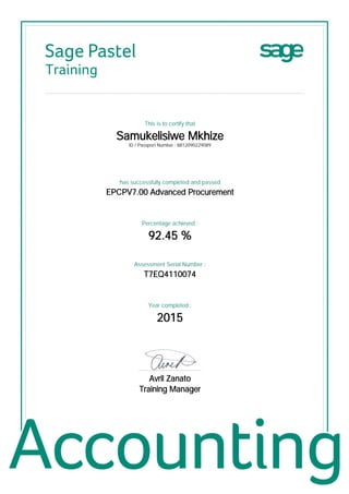 Sage Pastel
Training
This is to certify that
Samukelisiwe Mkhize
ID / Passport Number : 8812090229089
has successfully completed and passed
EPCPV7.00 Advanced Procurement
Percentage achieved :
92.45 %
Assessment Serial Number :
T7EQ4110074
Year completed :
2015
................................................
Avril Zanato
Training Manager
 