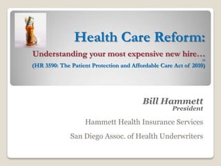 Health Care Reform:
Understanding your most expensive new hire…
                                                               (H

(HR 3590: The Patient Protection and Affordable Care Act of 2010)




                                         Bill Hammett
                                                    President

                   Hammett Health Insurance Services
              San Diego Assoc. of Health Underwriters
 