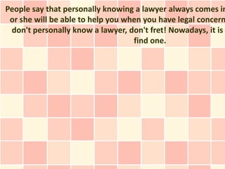 People say that personally knowing a lawyer always comes in
 or she will be able to help you when you have legal concern
 don't personally know a lawyer, don't fret! Nowadays, it is
                                   find one.
 