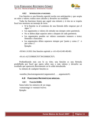 Curso Básico de Excel 2007 Página 11
4.8.2 INTRODUCCIÓN A FUNCIONES.
Una función es una fórmula especial escrita con anticipación y que acepta
un valor o valores, realiza unos cálculos y devuelve un resultado.
Todas las funciones tienen que seguir una sintaxis y si ésta no se respeta
Excel nos mostrara un mensaje de error.
• Si la función va al comienzo de una fórmula debe empezar por el
signo “=”.
• Los argumentos o valores de entrada van siempre entre paréntesis.
• No se deben dejar espacios antes o después de cada paréntesis.
• Los argumentos pueden ser valores constantes (número o texto),
fórmulas o funciones.
• Los argumentos deben separarse siempre por “punto y coma (;)” ó
por coma (,)”.
Ejemplo:
=SUMA (A1:B3), Esta función equivale a =A1+A2+A3+B1+B2+B3.
=SI (A1>A2,”CORRECTO”,”INCORRECTO”).
Profundizando más con lo ya visto, una función es una fórmula
predefinida por Excel que opera sobre uno o más valores y devuelve un
resultado que aparecerá directamente en la celda introducida.
La sintaxis de cualquier función es:
=nombre_funcion(argumento1,argumento2,…,argumentoN).
4.9 FUNCIONES MATEMÁTICAS BÁSICAS.
4.9.1 FUNCIÓN SUMA.
Suma todos los números de un rango.
=suma(rango) ó =suma(n1+n2+n),
Ejemplo:
 