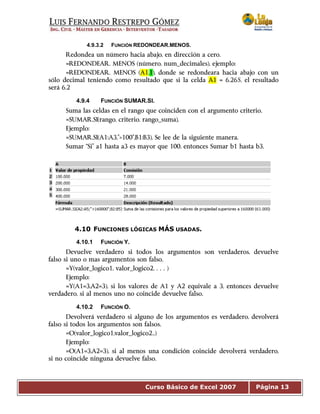 Curso Básico de Excel 2007 Página 13
4.9.3.2 FUNCIÓN REDONDEAR.MENOS.
Redondea un número hacia abajo, en dirección a cero.
=REDONDEAR. MENOS (número, num_decimales), ejemplo:
=REDONDEAR. MENOS (A1,1), donde se redondeara hacia abajo con un
sólo decimal teniendo como resultado que si la celda A1 = 6.265, el resultado
será 6.2
4.9.4 FUNCIÓN SUMAR.SI.
Suma las celdas en el rango que coinciden con el argumento criterio.
=SUMAR.SI(rango, criterio, rango_suma),
Ejemplo:
=SUMAR.SI(A1:A3,”>100”,B1:B3), Se lee de la siguiente manera.
Sumar “Si” a1 hasta a3 es mayor que 100, entonces Sumar b1 hasta b3.
4.10 FUNCIONES LÓGICAS MÁS USADAS.
4.10.1 FUNCIÓN Y.
Devuelve verdadero si todos los argumentos son verdaderos, devuelve
falso si uno o mas argumentos son falso.
=Y(valor_logico1, valor_logico2,…)
Ejemplo:
=Y(A1=3,A2=3), si los valores de A1 y A2 equivale a 3, entonces devuelve
verdadero, si al menos uno no coincide devuelve falso.
4.10.2 FUNCIÓN O.
Devolverá verdadero si alguno de los argumentos es verdadero, devolverá
falso si todos los argumentos son falsos.
=O(valor_logico1,valor_logico2..)
Ejemplo:
=O(A1=3,A2=3), si al menos una condición coincide devolverá verdadero,
si no coincide ninguna devuelve falso.
 