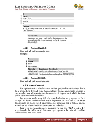 Curso Básico de Excel 2007 Página 17
4.12.2 FUNCIÓN MAYUSC.
Convierte el texto en mayúsculas.
Ejemplo:
4.12.3 FUNCIÓN MINUSC.
Convierte el texto en minúsculas.
4.13 HIPERVÍNCULOS
Los hipervínculos ò hiperlinks son enlaces que pueden actuar tanto dentro
de la propia hoja de Excel como hacia cualquier tipo de documento. Aunque lo
más usual es que el hipervínculo simplemente sirva para un traslado, también
puede abrir un nuevo documento.
Este recurso resulta muy útil a la hora de diseñar un programa en Excel
en que se vayan introduciendo datos siguiendo un proceso o un orden
determinado, de modo que el hipervínculo nos conduzca por la hoja de cálculo
a través de las celdas en que se incorporan las variables.
Para crear un hipervínculo es necesario ya sea con “Ctrl” + Alt + k, y
seleccionando la celda o si deseamos que aparezca la ruta del archivo,
seleccionamos una celda vacía.
 