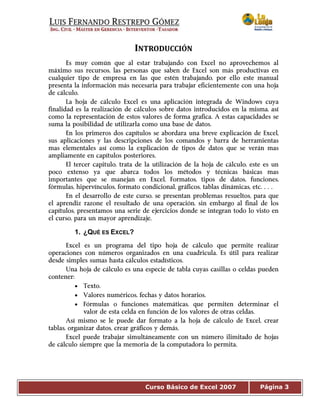 Curso Básico de Excel 2007 Página 3
INTRODUCCIÓN 
Es muy común que al estar trabajando con Excel no aprovechemos al
máximo sus recursos, las personas que saben de Excel son más productivas en
cualquier tipo de empresa en las que estén trabajando, por ello este manual
presenta la información más necesaria para trabajar eficientemente con una hoja
de cálculo.
La hoja de cálculo Excel es una aplicación integrada de Windows cuya
finalidad es la realización de cálculos sobre datos introducidos en la misma, así
como la representación de estos valores de forma grafica. A estas capacidades se
suma la posibilidad de utilizarla como una base de datos.
En los primeros dos capítulos se abordara una breve explicación de Excel,
sus aplicaciones y las descripciones de los comandos y barra de herramientas
mas elementales así como la explicación de tipos de datos que se verán mas
ampliamente en capítulos posteriores.
El tercer capitulo, trata de la utilización de la hoja de cálculo, este es un
poco extenso ya que abarca todos los métodos y técnicas básicas mas
importantes que se manejan en Excel, Formatos, tipos de datos, funciones,
fórmulas, hipervínculos, formato condicional, gráficos, tablas dinámicas, etc.…
En el desarrollo de este curso, se presentan problemas resueltos, para que
el aprendiz razone el resultado de una operación, sin embargo al final de los
capítulos, presentamos una serie de ejercicios donde se integran todo lo visto en
el curso, para un mayor aprendizaje.
1. ¿QUÉ ES EXCEL?
Excel es un programa del tipo hoja de cálculo que permite realizar
operaciones con números organizados en una cuadricula. Es útil para realizar
desde simples sumas hasta cálculos estadísticos.
Una hoja de cálculo es una especie de tabla cuyas casillas o celdas pueden
contener:
• Texto.
• Valores numéricos, fechas y datos horarios.
• Fórmulas o funciones matemáticas, que permiten determinar el
valor de esta celda en función de los valores de otras celdas.
Así mismo se le puede dar formato a la hoja de cálculo de Excel, crear
tablas, organizar datos, crear gráficos y demás.
Excel puede trabajar simultáneamente con un número ilimitado de hojas
de cálculo siempre que la memoria de la computadora lo permita.
 