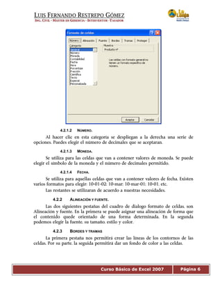 Curso Básico de Excel 2007 Página 6
4.2.1.2 NÚMERO.
Al hacer clic en esta categoría se despliegan a la derecha una serie de
opciones. Puedes elegir el número de decimales que se aceptaran.
4.2.1.3 MONEDA.
Se utiliza para las celdas que van a contener valores de moneda. Se puede
elegir el símbolo de la moneda y el número de decimales permitido.
4.2.1.4 FECHA.
Se utiliza para aquellas celdas que van a contener valores de fecha. Existen
varios formatos para elegir: 10-01-02; 10-mar; 10-mar-01; 10-01, etc.
Las restantes se utilizaran de acuerdo a nuestras necesidades.
4.2.2 ALINEACIÓN Y FUENTE.
Las dos siguientes pestañas del cuadro de dialogo formato de celdas, son
Alineación y fuente. En la primera se puede asignar una alineación de forma que
el contenido quede orientado de una forma determinada. En la segunda
podemos elegir la fuente, su tamaño, estilo y color.
4.2.3 BORDES Y TRAMAS
La primera pestaña nos permitirá crear las líneas de los contornos de las
celdas. Por su parte, la seguida permitirá dar un fondo de color a las celdas.
 