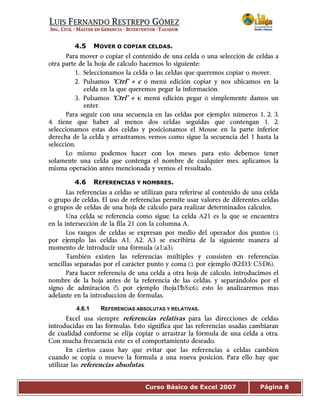 Curso Básico de Excel 2007 Página 8
4.5 MOVER O COPIAR CELDAS.
Para mover o copiar el contenido de una celda o una selección de celdas a
otra parte de la hoja de cálculo hacemos lo siguiente:
1. Seleccionamos la celda o las celdas que queremos copiar o mover.
2. Pulsamos “Ctrl” + c ó menú edición copiar y nos ubicamos en la
celda en la que queremos pegar la información.
3. Pulsamos “Ctrl” + v, menú edición pegar ó simplemente damos un
enter.
Para seguir con una secuencia en las celdas por ejemplo: números 1, 2, 3,
4, tiene que haber al menos dos celdas seguidas que contengan 1, 2,
seleccionamos estas dos celdas y posicionamos el Mouse en la parte inferior
derecha de la celda y arrastramos, vemos como sigue la secuencia del 1 hasta la
selección.
Lo mismo podemos hacer con los meses, para esto debemos tener
solamente una celda que contenga el nombre de cualquier mes, aplicamos la
misma operación antes mencionada y vemos el resultado.
4.6 REFERENCIAS Y NOMBRES.
Las referencias a celdas se utilizan para referirse al contenido de una celda
o grupo de celdas. El uso de referencias permite usar valores de diferentes celdas
o grupos de celdas de una hoja de cálculo para realizar determinados cálculos.
Una celda se referencia como sigue, La celda A21 es la que se encuentra
en la intersección de la fila 21 con la columna A.
Los rangos de celdas se expresan por medio del operador dos puntos (:),
por ejemplo las celdas A1, A2, A3 se escribiría de la siguiente manera al
momento de introducir una fórmula (a1:a3).
También existen las referencias múltiples y consisten en referencias
sencillas separadas por el carácter punto y coma (;), por ejemplo (B2:D3; C5:D6).
Para hacer referencia de una celda a otra hoja de cálculo, introducimos el
nombre de la hoja antes de la referencia de las celdas, y separándolos por el
signo de admiración (!), por ejemplo (hoja1!b5:c6), esto lo analizaremos mas
adelante en la introducción de fórmulas.
4.6.1 REFERENCIAS ABSOLUTAS Y RELATIVAS.
Excel usa siempre referencias relativas para las direcciones de celdas
introducidas en las fórmulas. Esto significa que las referencias usadas cambiaran
de cualidad conforme se elija copiar o arrastrar la fórmula de una celda a otra.
Con mucha frecuencia este es el comportamiento deseado.
En ciertos casos hay que evitar que las referencias a celdas cambien
cuando se copia o mueve la fórmula a una nueva posición. Para ello hay que
utilizar las referencias absolutas.
 