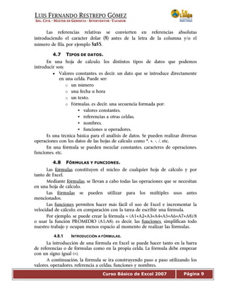 Curso Básico de Excel 2007 Página 9
Las referencias relativas se convierten en referencias absolutas
introduciendo el carácter dólar ($) antes de la letra de la columna y/o el
número de fila, por ejemplo $a$5.
4.7 TIPOS DE DATOS.
En una hoja de cálculo, los distintos tipos de datos que podemos
introducir son:
• Valores constantes, es decir, un dato que se introduce directamente
en una celda. Puede ser:
o un número
o una fecha u hora
o un texto.
o Fórmulas, es decir, una secuencia formada por:
valores constantes,
referencias a otras celdas,
nombres,
funciones u operadores.
Es una técnica básica para el análisis de datos. Se pueden realizar diversas
operaciones con los datos de las hojas de cálculo como *, +, -, /, etc.
En una fórmula se pueden mezclar constantes, caracteres de operaciones,
funciones, etc.
4.8 FÓRMULAS Y FUNCIONES.
Las fórmulas constituyen el núcleo de cualquier hoja de cálculo y por
tanto de Excel.
Mediante fórmulas, se llevan a cabo todas las operaciones que se necesitan
en una hoja de cálculo.
Las fórmulas se pueden utilizar para los múltiples usos antes
mencionados.
Las funciones permiten hacer más fácil el uso de Excel e incrementar la
velocidad de cálculo, en comparación con la tarea de escribir una fórmula.
Por ejemplo, se puede crear la fórmula = (A1+A2+A3+A4+A5+A6+A7+A8)/8
o usar la función PROMEDIO (A1:A8), es decir, las funciones, simplifican todo
nuestro trabajo y ocupan menos espacio al momento de realizar las fórmulas.
4.8.1 INTRODUCCIÓN A FÓRMULAS.
La introducción de una fórmula en Excel se puede hacer tanto en la barra
de referencias o de fórmulas como en la propia celda. La fórmula debe empezar
con un signo igual (=).
A continuación, la fórmula se ira construyendo paso a paso utilizando los
valores, operadores, referencia a celdas, funciones y nombres.
 